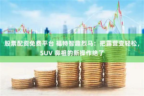 股票配资免费平台 福特智趣烈马：把露营变轻松，SUV 鼻祖的新操作绝了