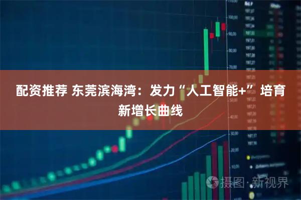 配资推荐 东莞滨海湾：发力“人工智能+” 培育新增长曲线