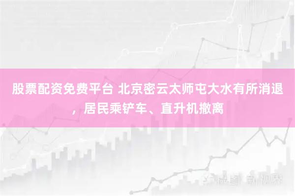 股票配资免费平台 北京密云太师屯大水有所消退，居民乘铲车、直升机撤离