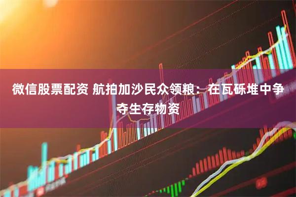 微信股票配资 航拍加沙民众领粮：在瓦砾堆中争夺生存物资