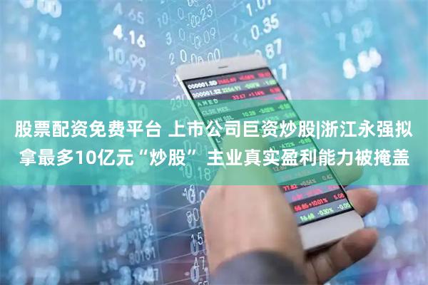 股票配资免费平台 上市公司巨资炒股|浙江永强拟拿最多10亿元“炒股” 主业真实盈利能力被掩盖