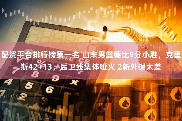 配资平台排行榜第一名 山东男篮德比9分小胜，克里斯42+13，后卫线集体哑火 2新外援太差