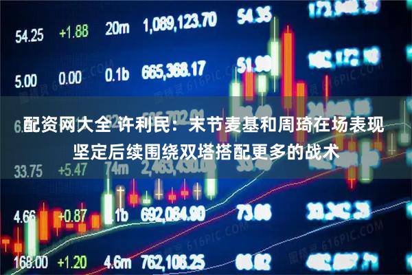 配资网大全 许利民：末节麦基和周琦在场表现 坚定后续围绕双塔搭配更多的战术