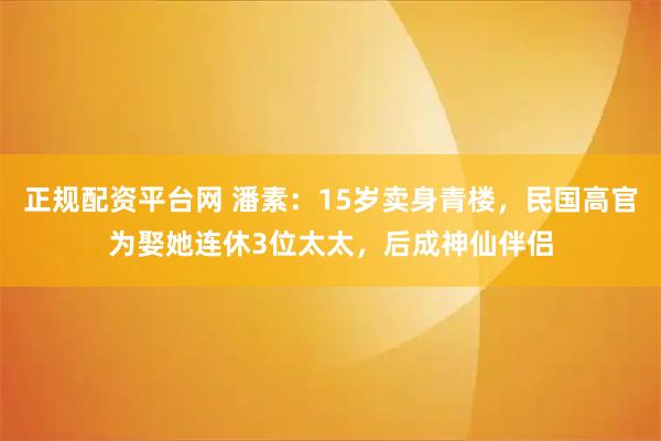 正规配资平台网 潘素：15岁卖身青楼，民国高官为娶她连休3位太太，后成神仙伴侣