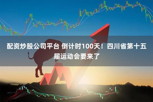配资炒股公司平台 倒计时100天！四川省第十五届运动会要来了