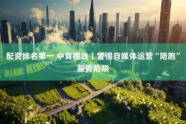 配资排名第一 中青视线｜警惕自媒体运营“陪跑”服务陷阱