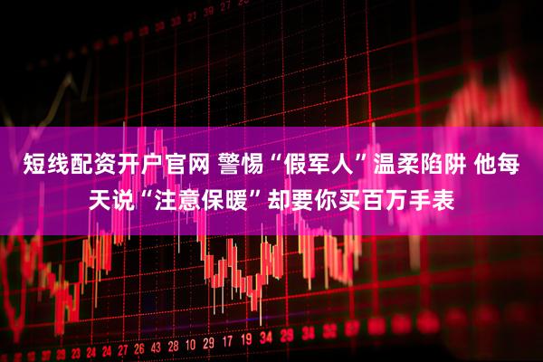 短线配资开户官网 警惕“假军人”温柔陷阱 他每天说“注意保暖”却要你买百万手表