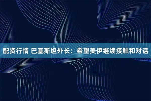 配资行情 巴基斯坦外长：希望美伊继续接触和对话