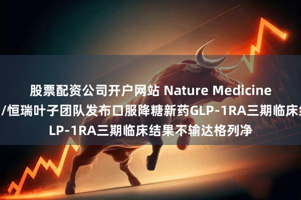 股票配资公司开户网站 Nature Medicine | 北京医院郭立新/恒瑞叶子团队发布口服降糖新药GLP-1RA三期临床结果不输达格列净